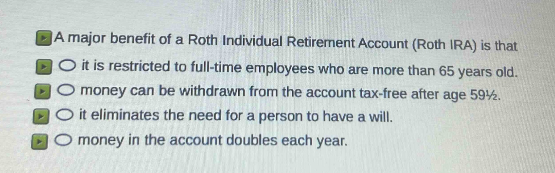 a major benefit of a roth individual retirement account (roth ira) is that\nit is restricted to full - time employees who are more than 65 years old.\nmoney can be withdrawn from the account tax - free after age 59½.\nit eliminates the need for a person to have a will.\nmoney in the account doubles each year.
