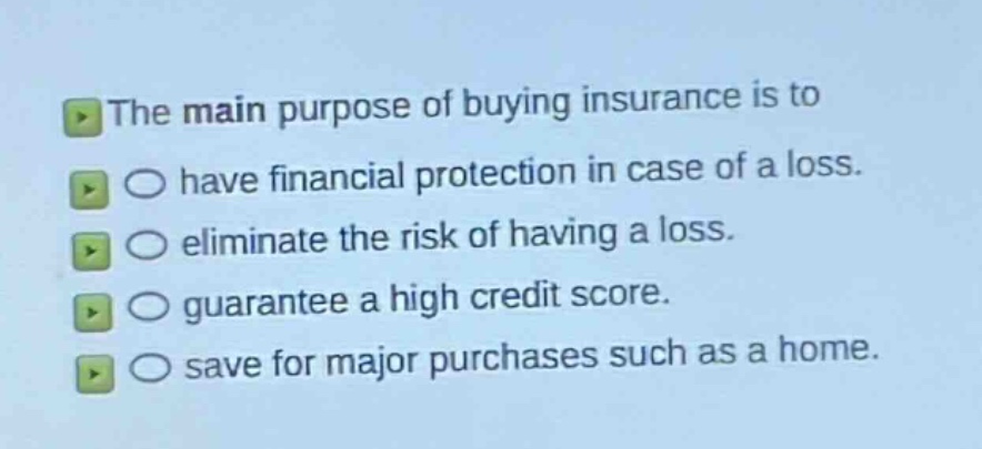 the main purpose of buying insurance is to\n○ have financial protection in case of a loss.\n○ eliminate the risk of having a loss.\n○ guarantee a high credit score.\n○ save for major purchases such as a home.