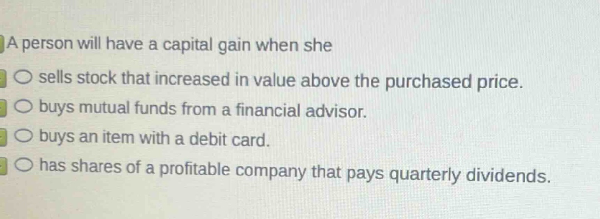 a person will have a capital gain when she\n○ sells stock that increased in value above the purchased price.\n○ buys mutual funds from a financial advisor.\n○ buys an item with a debit card.\n○ has shares of a profitable company that pays quarterly dividends.