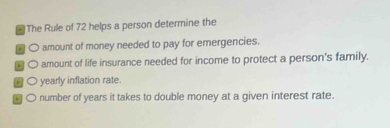 the rule of 72 helps a person determine the\namount of money needed to pay for emergencies.\namount of life insurance needed for income to protect a persons family.\nyearly inflation rate.\nnumber of years it takes to double money at a given interest rate.