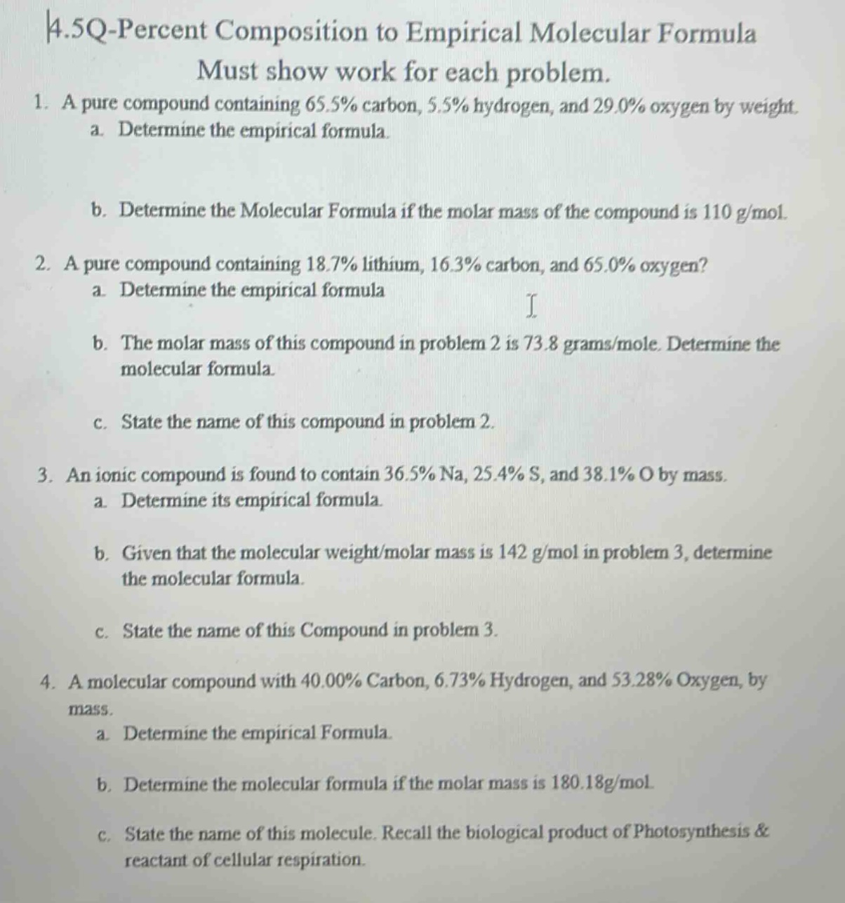 4.5q-percent composition to empirical molecular formula\nmust show work for each problem.\n1. a pure compound containing 65.5% carbon, 5.5% hydrogen, and 29.0% oxygen by weight.\n a. determine the empirical formula.\n b. determine the molecular formula if the molar mass of the compound is 110 g/mol.\n2. a pure compound containing 18.7% lithium, 16.3% carbon, and 65.0% oxygen?\n a. determine the empirical formula\n b. the molar mass of this compound in problem 2 is 73.8 grams/mole. determine the molecular formula.\n c. state the name of this compound in problem 2.\n3. an ionic compound is found to contain 36.5% na, 25.4% s, and 38.1% o by mass.\n a. determine its empirical formula.\n b. given that the molecular weight/molar mass is 142 g/mol in problem 3, determine the molecular formula.\n c. state the name of this compound in problem 3.\n4. a molecular compound with 40.00% carbon, 6.73% hydrogen, and 53.28% oxygen, by mass.\n a. determine the empirical formula.\n b. determine the molecular formula if the molar mass is 180.18g/mol.\n c. state the name of this molecule. recall the biological product of photosynthesis & reactant of cellular respiration.
