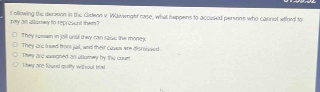 following the decision in the gideon v. wainwright case, what happens to accused persons who cannot afford to pay an attorney to represent them?\no they remain in jail until they can raise the money.\no they are freed from jail, and their cases are dismissed.\no they are assigned an attorney by the court.\no they are found guilty without trial.