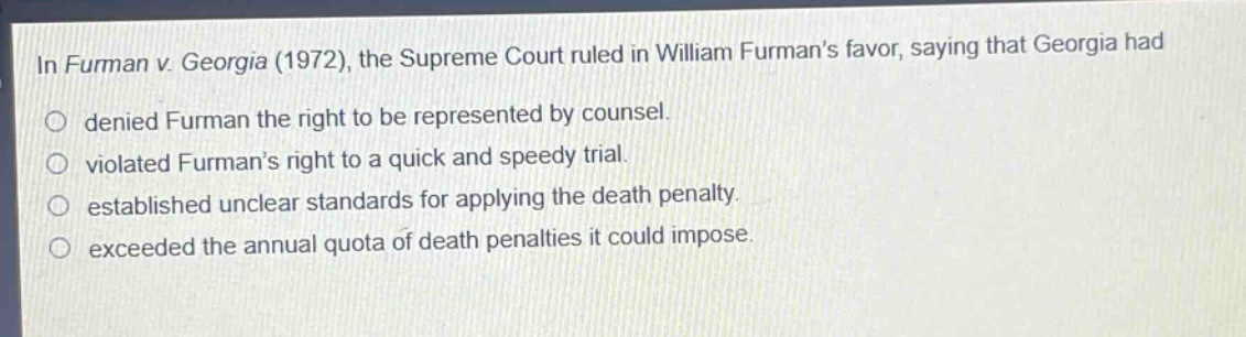 in furman v. georgia (1972), the supreme court ruled in william furmans favor, saying that georgia had\ndenied furman the right to be represented by counsel.\nviolated furmans right to a quick and speedy trial.\nestablished unclear standards for applying the death penalty.\nexceeded the annual quota of death penalties it could impose.