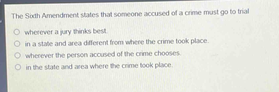 the sixth amendment states that someone accused of a crime must go to trial\no wherever a jury thinks best.\no in a state and area different from where the crime took place.\no wherever the person accused of the crime chooses.\no in the state and area where the crime took place.