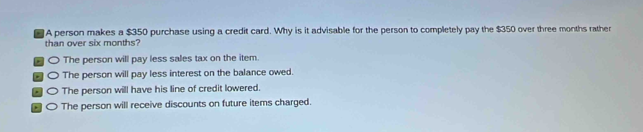 a person makes a $350 purchase using a credit card. why is it advisable for the person to completely pay the $350 over three months rather than over six months?\nthe person will pay less sales tax on the item.\nthe person will pay less interest on the balance owed.\nthe person will have his line of credit lowered.\nthe person will receive discounts on future items charged.