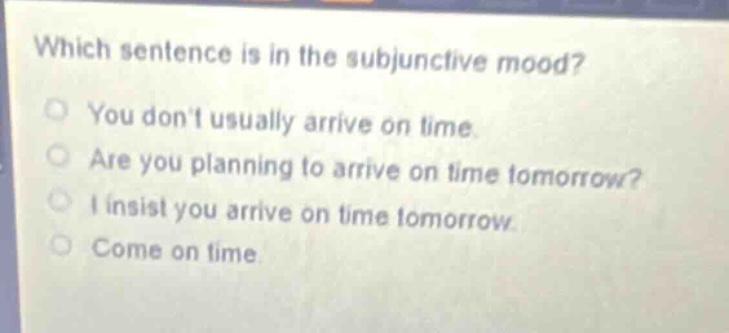 which sentence is in the subjunctive mood?\nyou dont usually arrive on time.\nare you planning to arrive on time tomorrow?\ni insist you arrive on time tomorrow.\ncome on time.