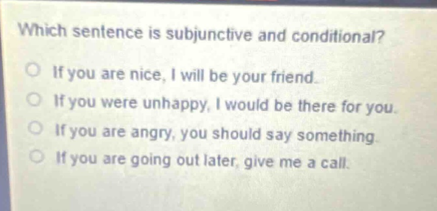 which sentence is subjunctive and conditional?\no if you are nice, i will be your friend.\no if you were unhappy, i would be there for you.\no if you are angry, you should say something.\no if you are going out later, give me a call.