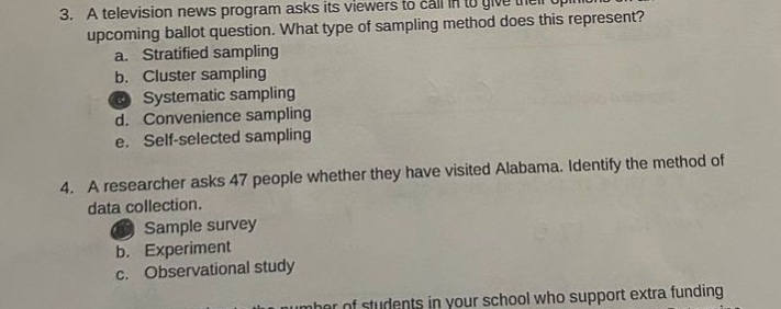 3. a television news program asks its viewers to call in to give their opinions on an upcoming ballot question. what type of sampling method does this represent?\n a. stratified sampling\n b. cluster sampling\n c. systematic sampling\n d. convenience sampling\n e. self - selected sampling\n4. a researcher asks 47 people whether they have visited alabama. identify the method of data collection.\n a. sample survey\n b. experiment\n c. observational study