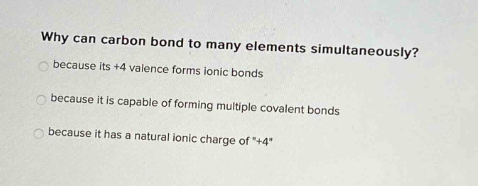 why can carbon bond to many elements simultaneously?\nbecause its +4 valence forms ionic bonds\nbecause it is capable of forming multiple covalent bonds\nbecause it has a natural ionic charge of \+4\