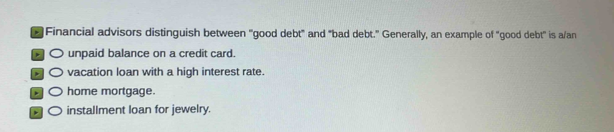 financial advisors distinguish between \good debt\ and \bad debt.\ generally, an example of \good debt\ is a/an\nunpaid balance on a credit card.\nvacation loan with a high interest rate.\nhome mortgage.\ninstallment loan for jewelry.