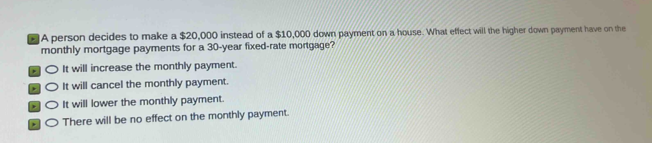 a person decides to make a $20,000 instead of a $10,000 down payment on a house. what effect will the higher down payment have on the monthly mortgage payments for a 30 - year fixed - rate mortgage?\nit will increase the monthly payment.\nit will cancel the monthly payment.\nit will lower the monthly payment.\nthere will be no effect on the monthly payment.