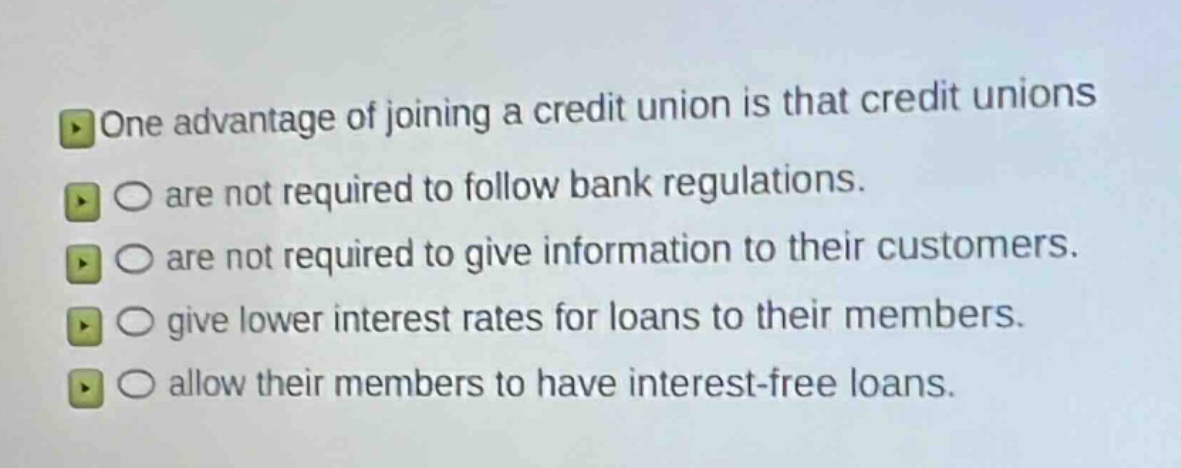one advantage of joining a credit union is that credit unions\nare not required to follow bank regulations.\nare not required to give information to their customers.\ngive lower interest rates for loans to their members.\nallow their members to have interest - free loans.