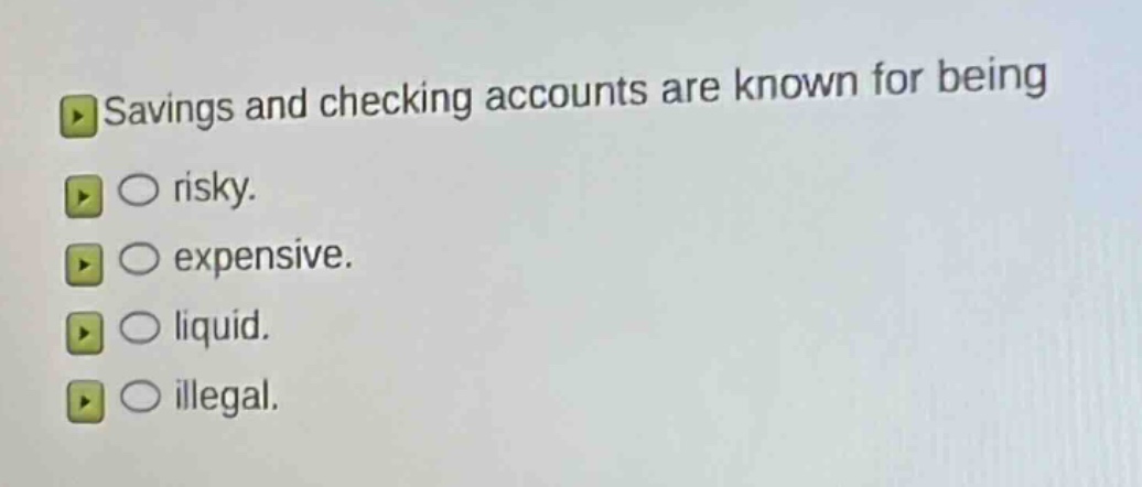 savings and checking accounts are known for being\n○ risky.\n○ expensive.\n○ liquid.\n○ illegal.