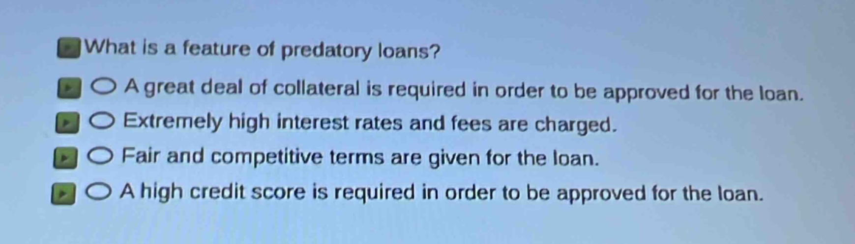 what is a feature of predatory loans?\na great deal of collateral is required in order to be approved for the loan.\nextremely high interest rates and fees are charged.\nfair and competitive terms are given for the loan.\na high credit score is required in order to be approved for the loan.