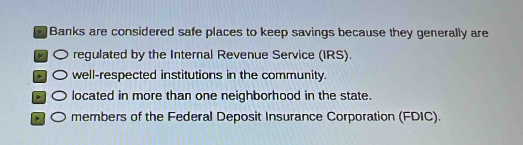 banks are considered safe places to keep savings because they generally are\nregulated by the internal revenue service (irs).\nwell - respected institutions in the community.\nlocated in more than one neighborhood in the state.\nmembers of the federal deposit insurance corporation (fdic).