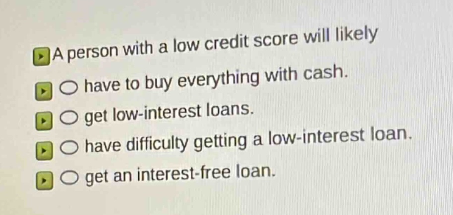 a person with a low credit score will likely\n○ have to buy everything with cash.\n○ get low - interest loans.\n○ have difficulty getting a low - interest loan.\n○ get an interest - free loan.