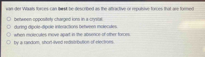 van der waals forces can best be described as the attractive or repulsive forces that are formed\no between oppositely charged ions in a crystal.\no during dipole - dipole interactions between molecules.\no when molecules move apart in the absence of other forces.\no by a random, short - lived redistribution of electrons.