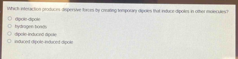 which interaction produces dispersive forces by creating temporary dipoles that induce dipoles in other molecules?\no dipole - dipole\no hydrogen bonds\no dipole - induced dipole\no induced dipole - induced dipole