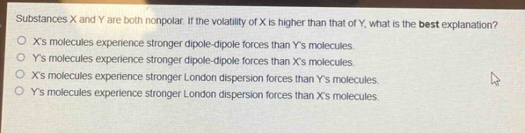 substances x and y are both nonpolar. if the volatility of x is higher than that of y, what is the best explanation?\no xs molecules experience stronger dipole - dipole forces than ys molecules.\no ys molecules experience stronger dipole - dipole forces than xs molecules.\no xs molecules experience stronger london dispersion forces than ys molecules.\no ys molecules experience stronger london dispersion forces than xs molecules.