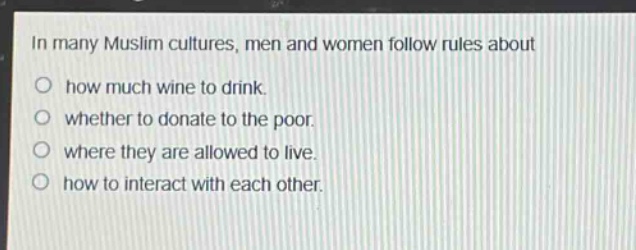 in many muslim cultures, men and women follow rules about\n○ how much wine to drink.\n○ whether to donate to the poor.\n○ where they are allowed to live.\n○ how to interact with each other.