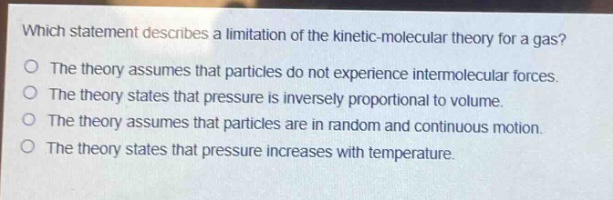 which statement describes a limitation of the kinetic - molecular theory for a gas?\no the theory assumes that particles do not experience intermolecular forces.\no the theory states that pressure is inversely proportional to volume.\no the theory assumes that particles are in random and continuous motion.\no the theory states that pressure increases with temperature.