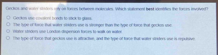 geckos and water striders rely on forces between molecules. which statement best identifies the forces involved?\ngeckos use covalent bonds to stick to glass.\nthe type of force that water striders use is stronger than the type of force that geckos use.\nwater striders use london dispersion forces to walk on water.\nthe type of force that geckos use is attractive, and the type of force that water striders use is repulsive.