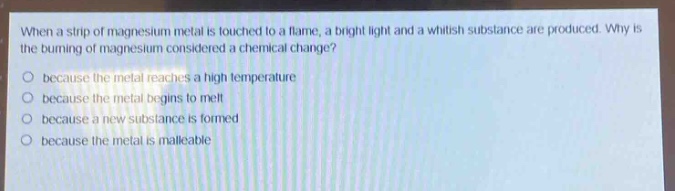when a strip of magnesium metal is touched to a flame, a bright light and a whitish substance are produced. why is the burning of magnesium considered a chemical change?\nbecause the metal reaches a high temperature\nbecause the metal begins to melt\nbecause a new substance is formed\nbecause the metal is malleable