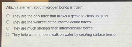 which statement about hydrogen bonds is true?\no they are the only force that allows a gecko to climb up glass.\no they are the weakest of the intermolecular forces.\no they are much stronger than intramolecular forces.\no they help water striders walk on water by creating surface tension.