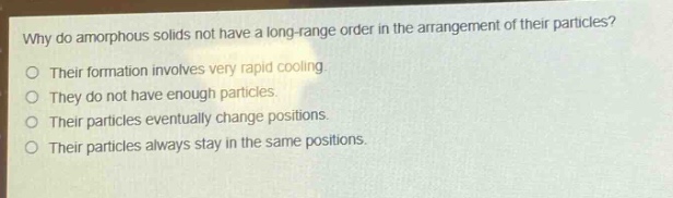 why do amorphous solids not have a long - range order in the arrangement of their particles?\ntheir formation involves very rapid cooling.\nthey do not have enough particles.\ntheir particles eventually change positions.\ntheir particles always stay in the same positions.