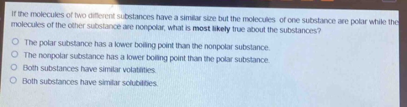 if the molecules of two different substances have a similar size but the molecules of one substance are polar while the molecules of the other substance are nonpolar, what is most likely true about the substances?\nthe polar substance has a lower boiling point than the nonpolar substance.\nthe nonpolar substance has a lower boiling point than the polar substance.\nboth substances have similar volatilities.\nboth substances have similar solubilities.