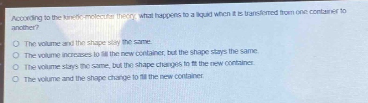 according to the kinetic - molecular theory, what happens to a liquid when it is transferred from one container to another?\nthe volume and the shape stay the same.\nthe volume increases to fill the new container, but the shape stays the same.\nthe volume stays the same, but the shape changes to fit the new container.\nthe volume and the shape change to fill the new container.