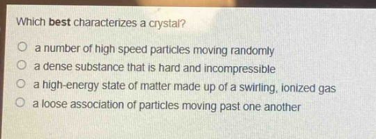 which best characterizes a crystal?\no a number of high speed particles moving randomly\no a dense substance that is hard and incompressible\no a high - energy state of matter made up of a swirling, ionized gas\no a loose association of particles moving past one another