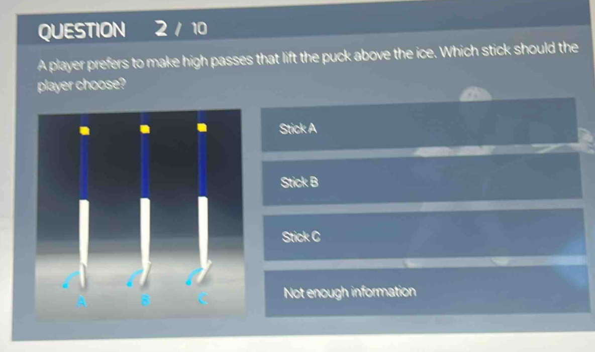 question 2 / 10\na player prefers to make high passes that lift the puck above the ice. which stick should the player choose?\nstick a\nstick b\nstick c\nnot enough information