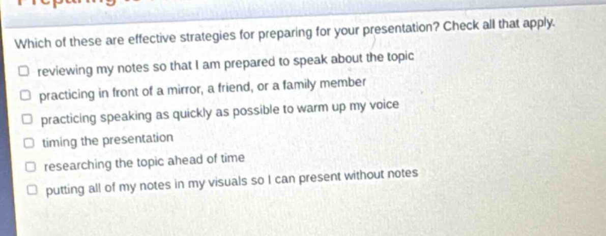 which of these are effective strategies for preparing for your presentation? check all that apply. reviewing my notes so that i am prepared to speak about the topic practicing in front of a mirror, a friend, or a family member practicing speaking as quickly as possible to warm up my voice timing the presentation researching the topic ahead of time putting all of my notes in my visuals so i can present without notes
