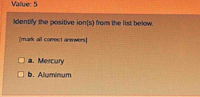 value: 5\nidentify the positive ion(s) from the list below.\nmark all correct answers\n□ a. mercury\n□ b. aluminum
