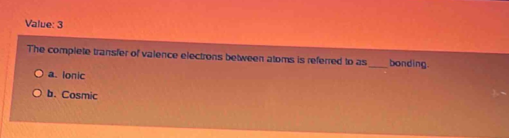 value: 3\nthe complete transfer of valence electrons between atoms is referred to as ___ bonding.\n○ a. ionic\n○ b. cosmic