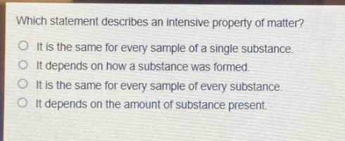 which statement describes an intensive property of matter?\nit is the same for every sample of a single substance.\nit depends on how a substance was formed.\nit is the same for every sample of every substance.\nit depends on the amount of substance present.