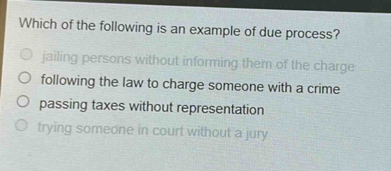 which of the following is an example of due process?\no jailing persons without informing them of the charge\no following the law to charge someone with a crime\no passing taxes without representation\no trying someone in court without a jury