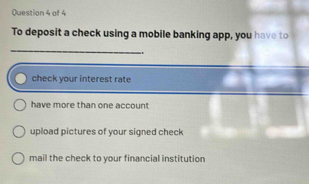 question 4 of 4\nto deposit a check using a mobile banking app, you have to ______________.\ncheck your interest rate\nhave more than one account\nupload pictures of your signed check\nmail the check to your financial institution