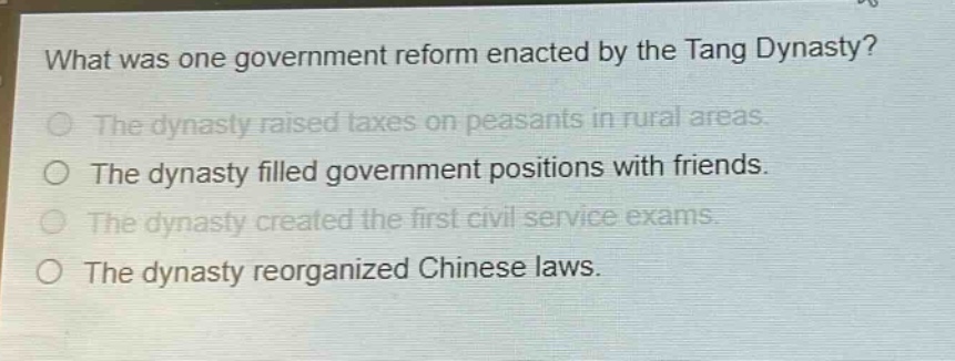 what was one government reform enacted by the tang dynasty?\nthe dynasty raised taxes on peasants in rural areas.\nthe dynasty filled government positions with friends.\nthe dynasty created the first civil service exams.\nthe dynasty reorganized chinese laws.