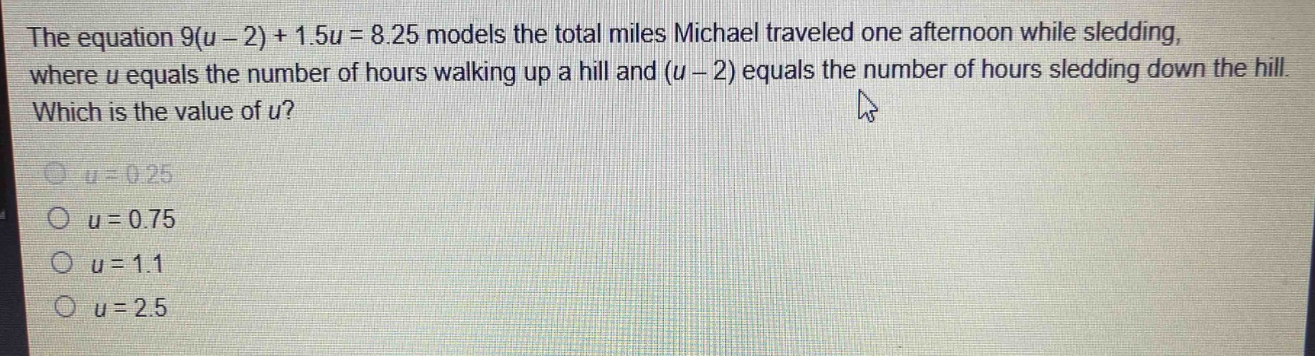 the equation 9(u - 2) + 1.5u = 8.25 models the total miles michael traveled one afternoon while sledding, where u equals the number of hours walking up a hill and (u - 2) equals the number of hours sledding down the hill. which is the value of u?\no u = 0.25\no u = 0.75\no u = 1.1\no u = 2.5