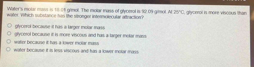 waters molar mass is 18.01 g/mol. the molar mass of glycerol is 92.09 g/mol. at 25°c, glycerol is more viscous than water. which substance has the stronger intermolecular attraction?\no glycerol because it has a larger molar mass\no glycerol because it is more viscous and has a larger molar mass\no water because it has a lower molar mass\no water because it is less viscous and has a lower molar mass