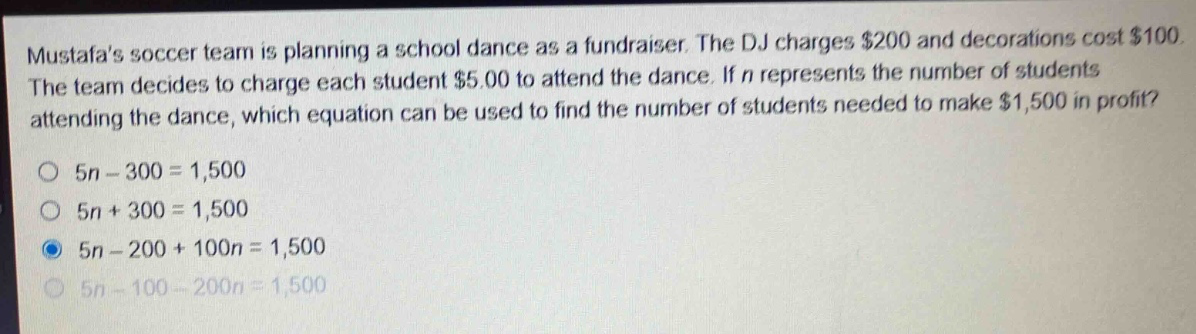 mustafas soccer team is planning a school dance as a fundraiser. the dj charges $200 and decorations cost $100. the team decides to charge each student $5.00 to attend the dance. if n represents the number of students attending the dance, which equation can be used to find the number of students needed to make $1,500 in profit?\no 5n - 300 = 1,500\no 5n + 300 = 1,500\no 5n - 200 + 100n = 1,500\no 5n - 100 - 200n = 1,500