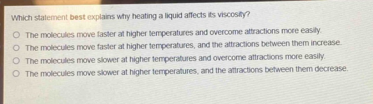 which statement best explains why heating a liquid affects its viscosity?\nthe molecules move faster at higher temperatures and overcome attractions more easily.\nthe molecules move faster at higher temperatures, and the attractions between them increase.\nthe molecules move slower at higher temperatures and overcome attractions more easily.\nthe molecules move slower at higher temperatures, and the attractions between them decrease.
