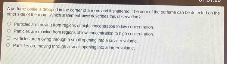 a perfume bottle is dropped in the corner of a room and it shattered. the odor of the perfume can be detected on the other side of the room. which statement best describes this observation?\nparticles are moving from regions of high concentration to low concentration.\nparticles are moving from regions of low concentration to high concentration.\nparticles are moving through a small opening into a smaller volume.\nparticles are moving through a small opening into a larger volume.