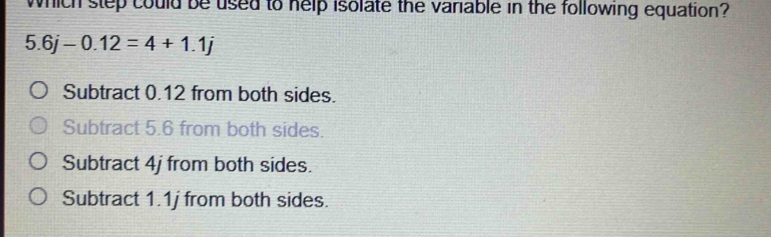 which step could be used to help isolate the variable in the following equation? 5.6j - 0.12 = 4 + 1.1j\nsubtract 0.12 from both sides.\nsubtract 5.6 from both sides.\nsubtract 4j from both sides.\nsubtract 1.1j from both sides.