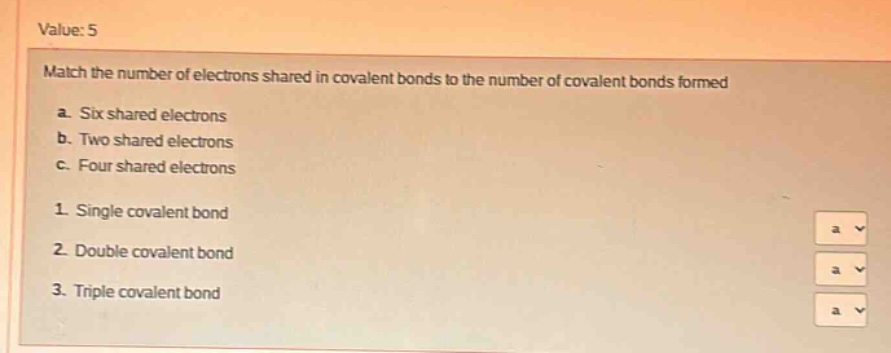 value: 5\nmatch the number of electrons shared in covalent bonds to the number of covalent bonds formed\na. six shared electrons\nb. two shared electrons\nc. four shared electrons\n1. single covalent bond\n2. double covalent bond\n3. triple covalent bond
