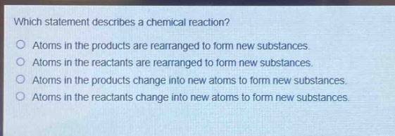 which statement describes a chemical reaction?\no atoms in the products are rearranged to form new substances.\no atoms in the reactants are rearranged to form new substances.\no atoms in the products change into new atoms to form new substances.\no atoms in the reactants change into new atoms to form new substances.