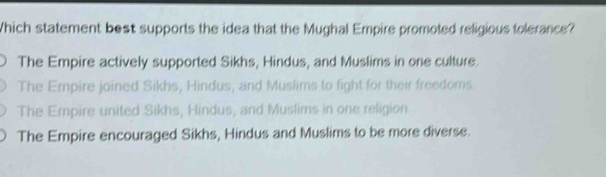 which statement best supports the idea that the mughal empire promoted religious tolerance?\nthe empire actively supported sikhs, hindus, and muslims in one culture.\nthe empire joined sikhs, hindus, and muslims to fight for their freedoms.\nthe empire united sikhs, hindus, and muslims in one religion.\nthe empire encouraged sikhs, hindus and muslims to be more diverse.