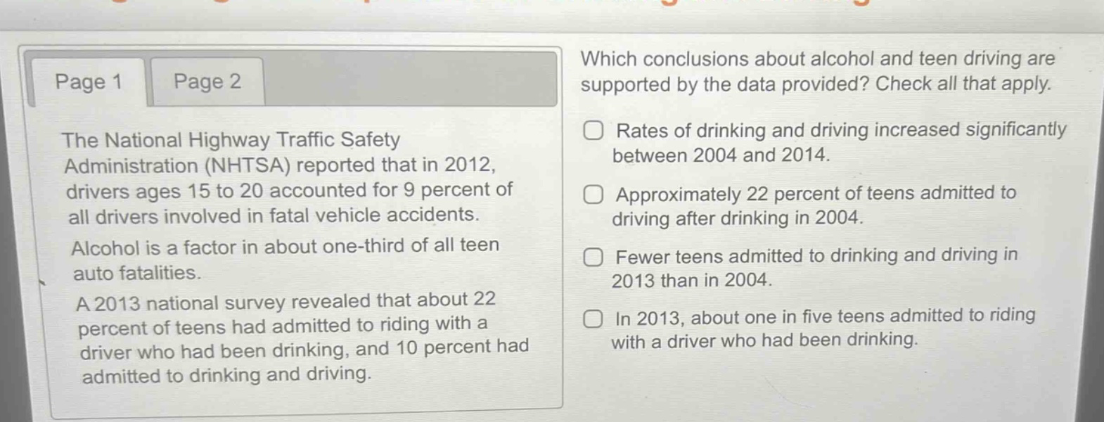 the national highway traffic safety administration (nhtsa) reported that in 2012, drivers ages 15 to 20 accounted for 9 percent of all drivers involved in fatal vehicle accidents. alcohol is a factor in about one - third of all teen auto fatalities. a 2013 national survey revealed that about 22 percent of teens had admitted to riding with a driver who had been drinking, and 10 percent had admitted to drinking and driving. which conclusions about alcohol and teen driving are supported by the data provided? check all that apply. rates of drinking and driving increased significantly between 2004 and 2014. approximately 22 percent of teens admitted to driving after drinking in 2004. fewer teens admitted to drinking and driving in 2013 than in 2004. in 2013, about one in five teens admitted to riding with a driver who had been drinking.